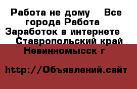 Работа не дому. - Все города Работа » Заработок в интернете   . Ставропольский край,Невинномысск г.